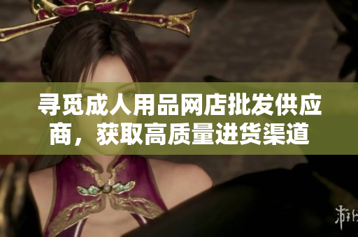 尋覓成人用品網(wǎng)店批發(fā)供應商，獲取高質(zhì)量進貨渠道