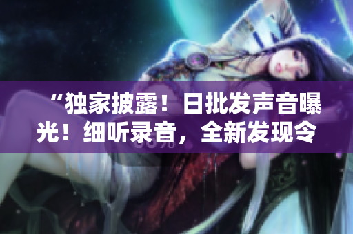 “獨家披露！日批發(fā)聲音曝光！細聽錄音，全新發(fā)現(xiàn)令人震撼！”