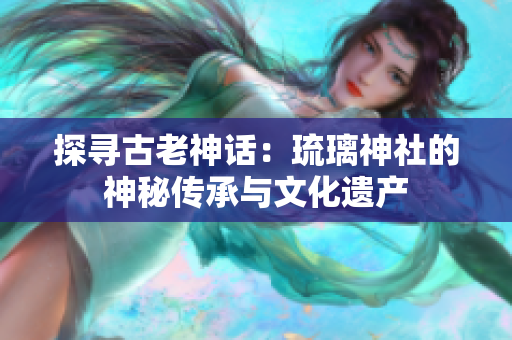 探尋古老神話：琉璃神社的神秘傳承與文化遺產(chǎn)