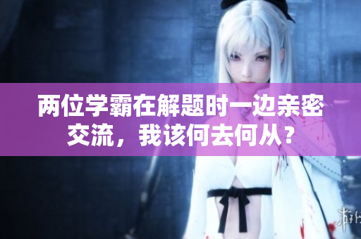 兩位學(xué)霸在解題時(shí)一邊親密交流，我該何去何從？