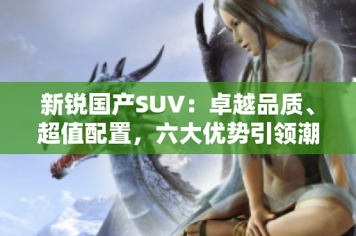 新銳國產(chǎn)SUV：卓越品質、超值配置，六大優(yōu)勢引領潮流
