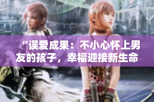 “誤愛成果：不小心懷上男友的孩子，幸福迎接新生命”