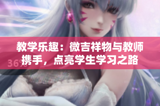 教學(xué)樂趣：微吉祥物與教師攜手，點(diǎn)亮學(xué)生學(xué)習(xí)之路