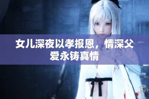 女兒深夜以孝報恩，情深父愛永鑄真情