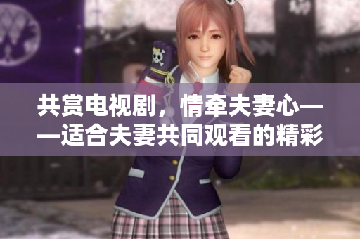 共賞電視劇，情牽夫妻心——適合夫妻共同觀看的精彩影視劇推薦