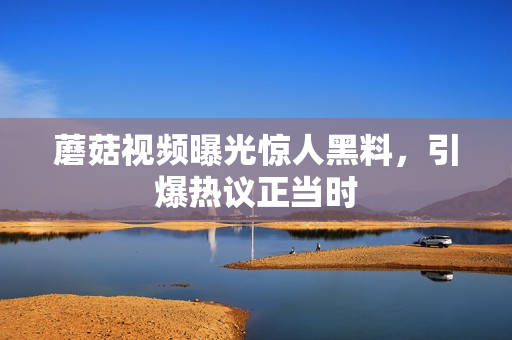 蘑菇視頻曝光驚人黑料，引爆熱議正當(dāng)時(shí)