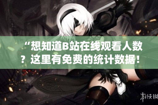 “想知道B站在線觀看人數(shù)？這里有免費(fèi)的統(tǒng)計(jì)數(shù)據(jù)！”