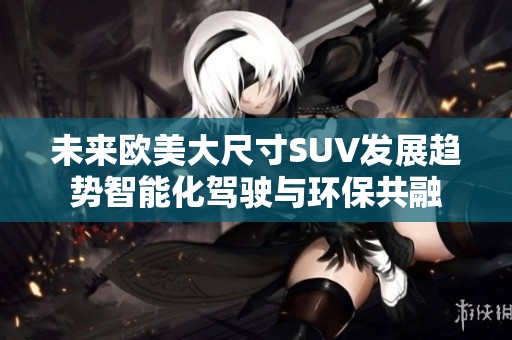 未來歐美大尺寸SUV發(fā)展趨勢智能化駕駛與環(huán)保共融
