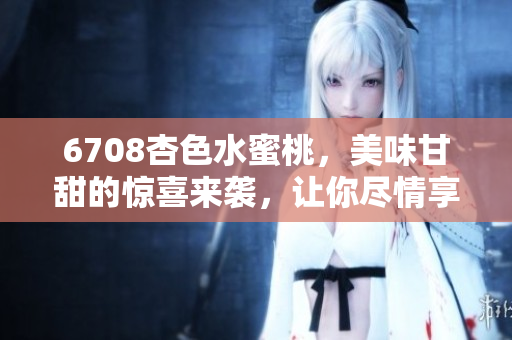 6708杏色水蜜桃，美味甘甜的驚喜來襲，讓你盡情享受果實(shí)的口感和香氣