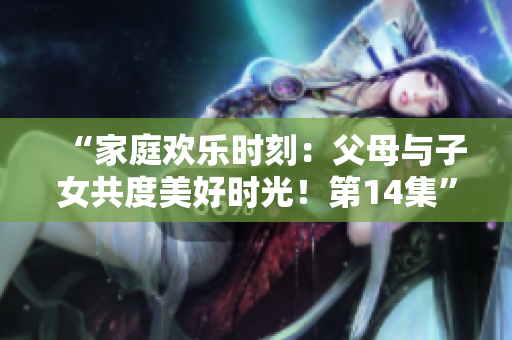 “家庭歡樂時刻：父母與子女共度美好時光！第14集”