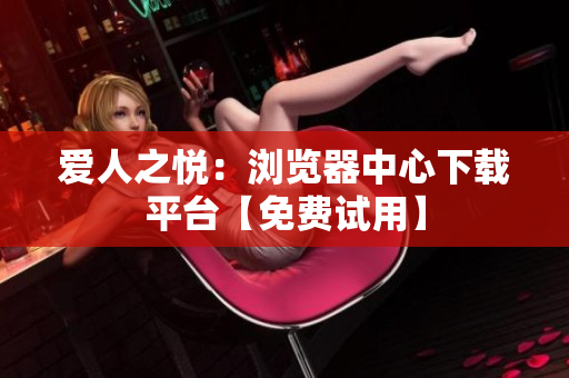 愛人之悅：瀏覽器中心下載平臺(tái)【免費(fèi)試用】