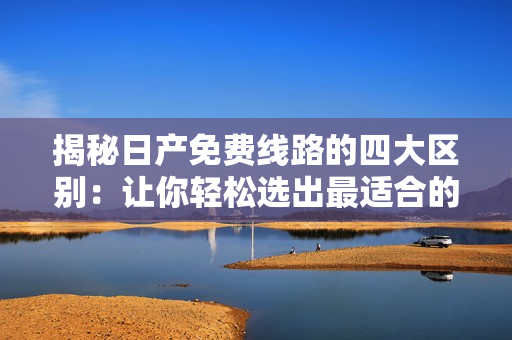 揭秘日產(chǎn)免費線路的四大區(qū)別：讓你輕松選出最適合的行程