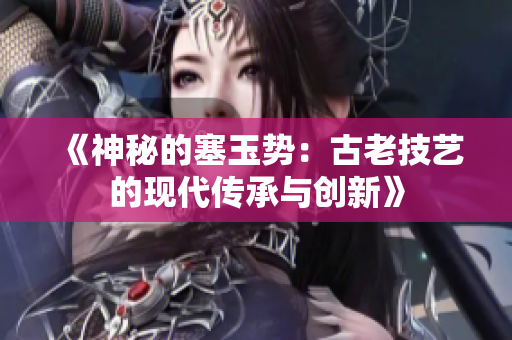 《神秘的塞玉勢：古老技藝的現(xiàn)代傳承與創(chuàng)新》