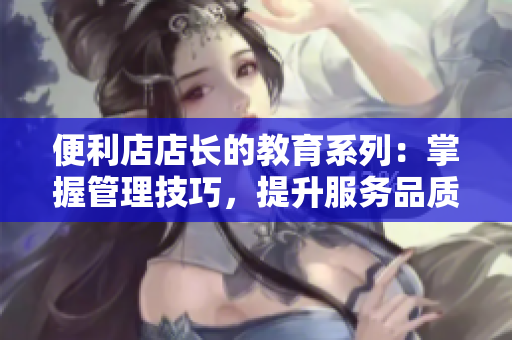 便利店店長(zhǎng)的教育系列：掌握管理技巧，提升服務(wù)品質(zhì)