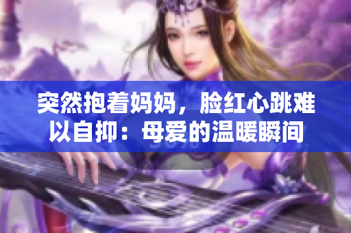 突然抱著媽媽，臉紅心跳難以自抑：母愛的溫暖瞬間