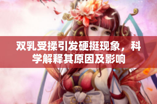 雙乳受揉引發(fā)硬挺現(xiàn)象，科學(xué)解釋其原因及影響