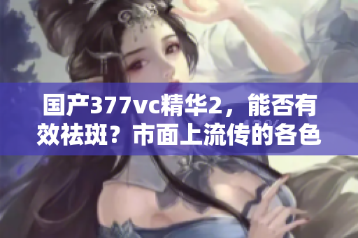 國(guó)產(chǎn)377vc精華2，能否有效祛斑？市面上流傳的各色使用效果如何？