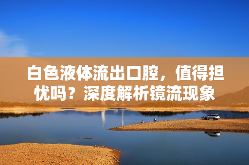 白色液體流出口腔，值得擔(dān)憂嗎？深度解析鏡流現(xiàn)象