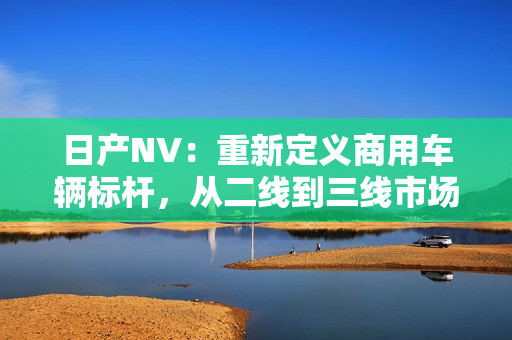 日產(chǎn)NV：重新定義商用車輛標(biāo)桿，從二線到三線市場(chǎng)，為您的商業(yè)增值助力