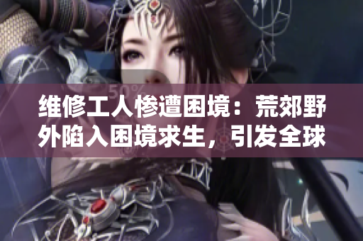 維修工人慘遭困境：荒郊野外陷入困境求生，引發(fā)全球關(guān)注