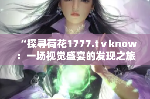 “探尋荷花1777.tⅴknow：一場(chǎng)視覺(jué)盛宴的發(fā)現(xiàn)之旅”