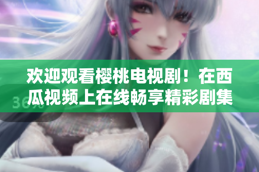 歡迎觀看櫻桃電視??！在西瓜視頻上在線(xiàn)暢享精彩劇集
