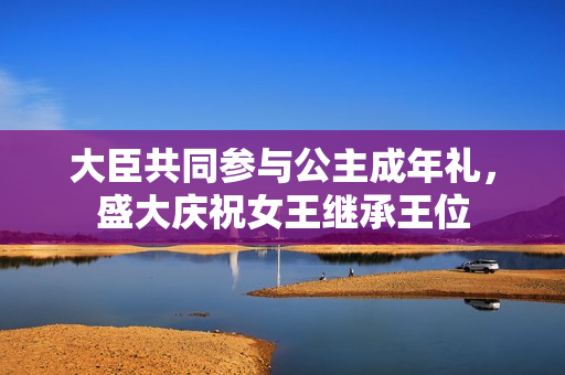 大臣共同參與公主成年禮，盛大慶祝女王繼承王位