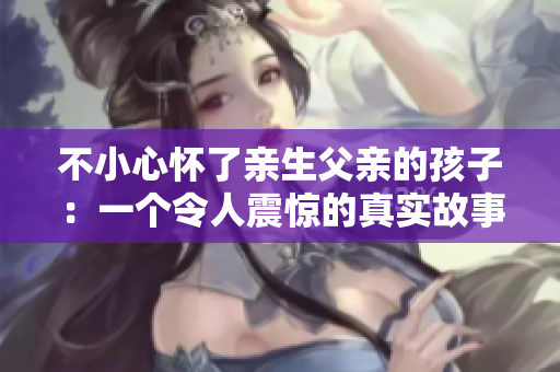 不小心懷了親生父親的孩子：一個(gè)令人震驚的真實(shí)故事