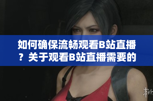 如何確保流暢觀看B站直播？關(guān)于觀看B站直播需要的技術(shù)配置詳解