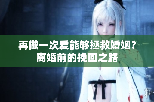 再做一次愛能夠拯救婚姻？離婚前的挽回之路
