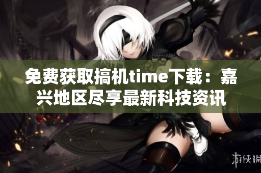 免費獲取搞機time下載：嘉興地區(qū)盡享最新科技資訊