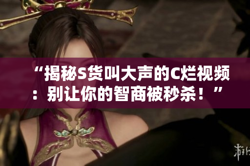 “揭秘S貨叫大聲的C爛視頻：別讓你的智商被秒殺！”