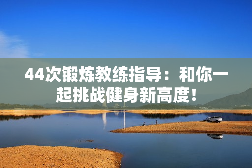 44次鍛煉教練指導(dǎo)：和你一起挑戰(zhàn)健身新高度！