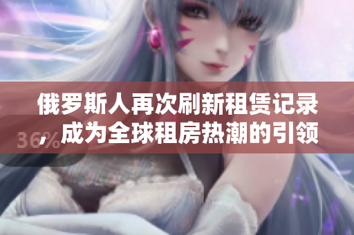 俄羅斯人再次刷新租賃記錄，成為全球租房熱潮的引領者