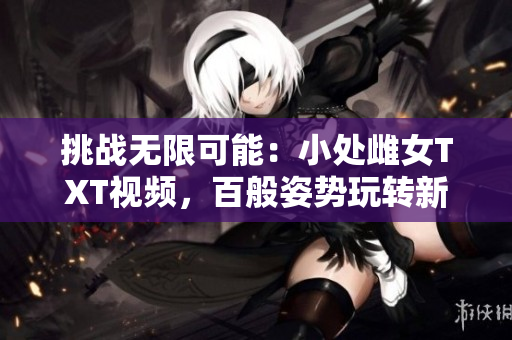 挑戰(zhàn)無限可能：小處雌女TXT視頻，百般姿勢玩轉(zhuǎn)新樂趣！
