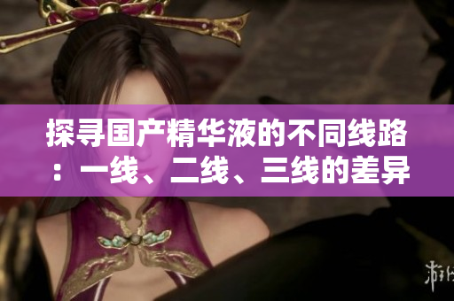 探尋國產(chǎn)精華液的不同線路：一線、二線、三線的差異解析
