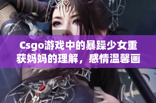 Csgo游戲中的暴躁少女重獲媽媽的理解，感情溫馨畫面令人動容