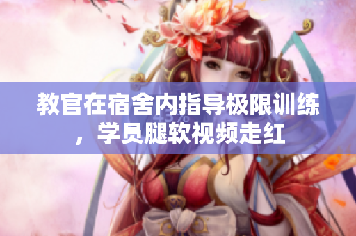 教官在宿舍內(nèi)指導(dǎo)極限訓(xùn)練，學(xué)員腿軟視頻走紅