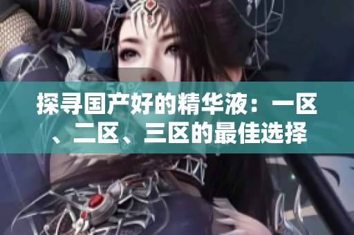 探尋國產(chǎn)好的精華液：一區(qū)、二區(qū)、三區(qū)的最佳選擇