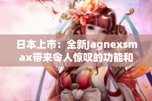 日本上市：全新Jagnexsmax帶來令人驚嘆的功能和性能提升