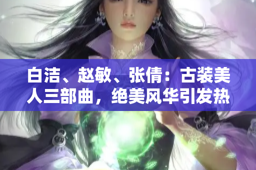 白潔、趙敏、張倩：古裝美人三部曲，絕美風(fēng)華引發(fā)熱議