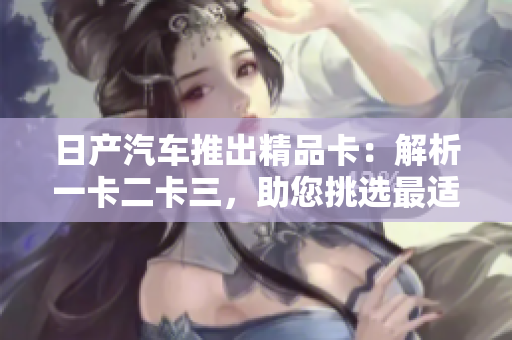 日產(chǎn)汽車(chē)推出精品卡：解析一卡二卡三，助您挑選最適合的選擇