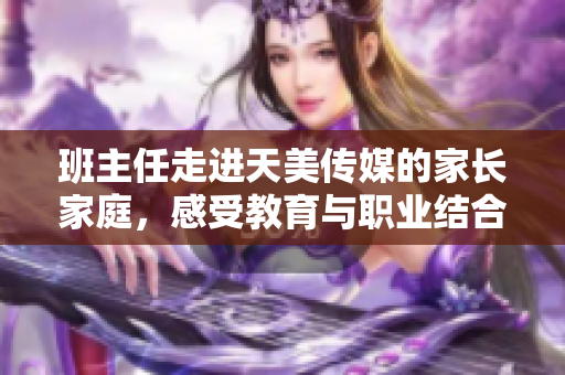 班主任走進(jìn)天美傳媒的家長家庭，感受教育與職業(yè)結(jié)合的魅力