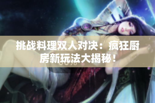 挑戰(zhàn)料理雙人對(duì)決：瘋狂廚房新玩法大揭秘！