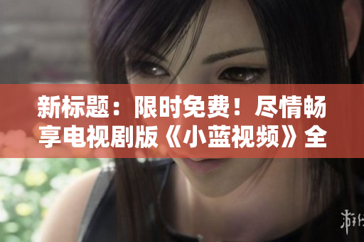 新標(biāo)題：限時(shí)免費(fèi)！盡情暢享電視劇版《小藍(lán)視頻》全集觀影體驗(yàn)