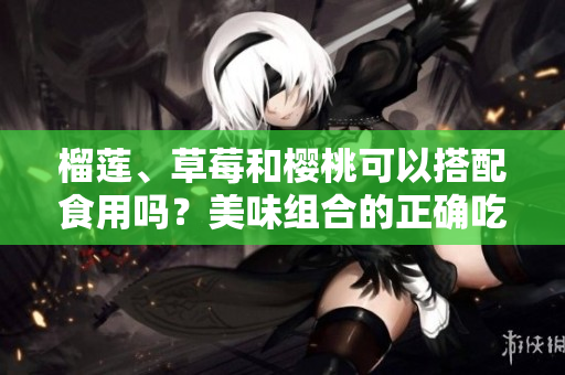 榴蓮、草莓和櫻桃可以搭配食用嗎？美味組合的正確吃法！