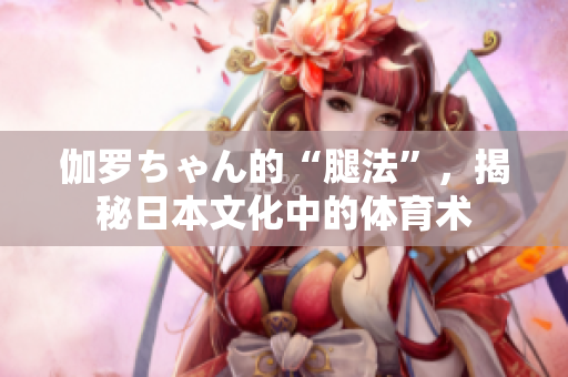 伽羅ちゃん的“腿法”，揭秘日本文化中的體育術(shù)