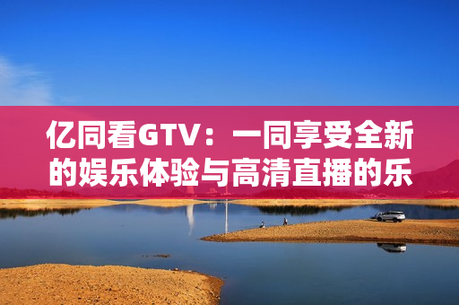 億同看GTV：一同享受全新的娛樂(lè)體驗(yàn)與高清直播的樂(lè)趣