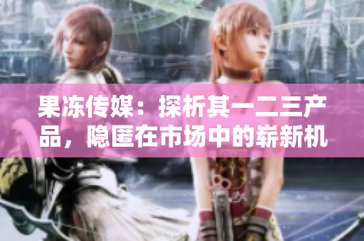 果凍傳媒：探析其一二三產(chǎn)品，隱匿在市場中的嶄新機遇與挑戰(zhàn)
