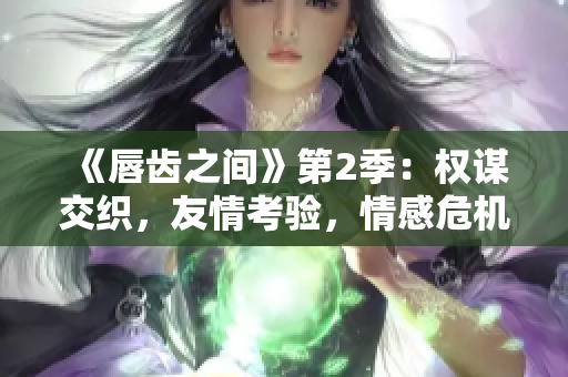 《唇齒之間》第2季：權(quán)謀交織，友情考驗(yàn)，情感危機(jī)！
